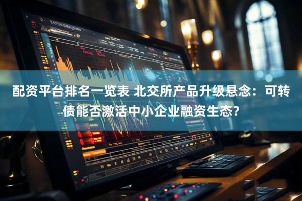 配资平台排名一览表 北交所产品升级悬念：可转债能否激活中小企业融资生态？