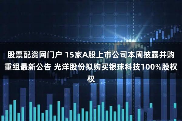 股票配资网门户 15家A股上市公司本周披露并购重组最新公告 光洋股份拟购买银球科技100%股权
