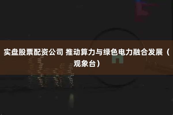 实盘股票配资公司 推动算力与绿色电力融合发展（观象台）