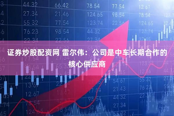 证券炒股配资网 雷尔伟：公司是中车长期合作的核心供应商