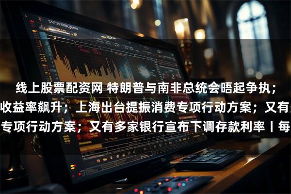 线上股票配资网 特朗普与南非总统会晤起争执；道指跌超800点，美债收益率飙升；上海出台提振消费专项行动方案；又有多家银行宣布下调存款利率丨每经早参