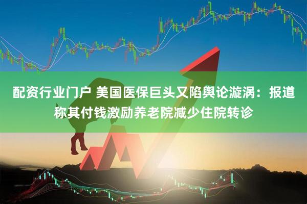 配资行业门户 美国医保巨头又陷舆论漩涡：报道称其付钱激励养老院减少住院转诊