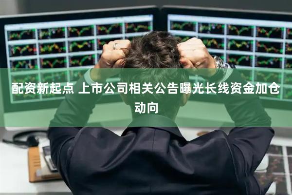 配资新起点 上市公司相关公告曝光长线资金加仓动向