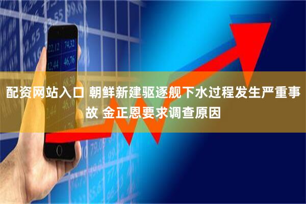 配资网站入口 朝鲜新建驱逐舰下水过程发生严重事故 金正恩要求调查原因
