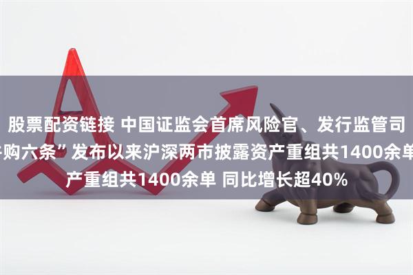 股票配资链接 中国证监会首席风险官、发行监管司司长严伯进：“并购六条”发布以来沪深两市披露资产重组共1400余单 同比增长超40%