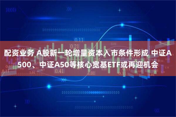 配资业务 A股新一轮增量资本入市条件形成 中证A500、中证A50等核心宽基ETF或再迎机会