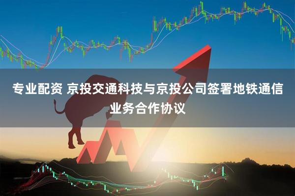 专业配资 京投交通科技与京投公司签署地铁通信业务合作协议