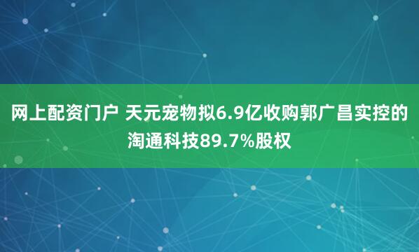 网上配资门户 天元宠物拟6.9亿收购郭广昌实控的淘通科技89.7%股权