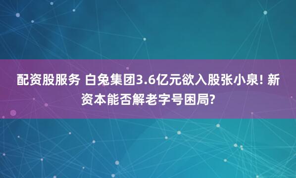 配资股服务 白兔集团3.6亿元欲入股张小泉! 新资本能否解老字号困局?