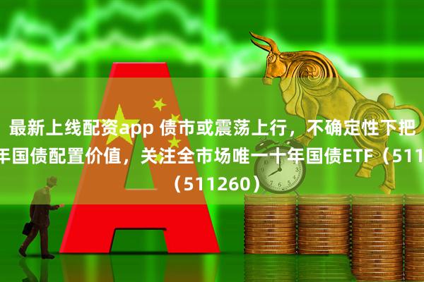 最新上线配资app 债市或震荡上行，不确定性下把握十年国债配置价值，关注全市场唯一十年国债ETF（511260）