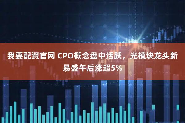 我要配资官网 CPO概念盘中活跃，光模块龙头新易盛午后涨超5%