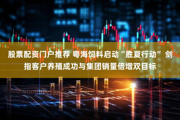 股票配资门户推荐 粤海饲料启动“胜夏行动” 剑指客户养殖成功与集团销量倍增双目标