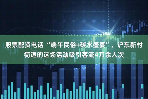 股票配资电话 “端午民俗+碳水盛宴”，沪东新村街道的这场活动吸引客流4万余人次