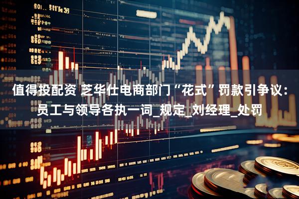 值得投配资 芝华仕电商部门“花式”罚款引争议：员工与领导各执一词_规定_刘经理_处罚