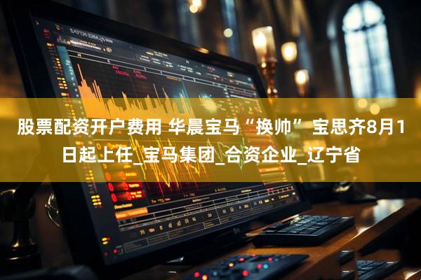股票配资开户费用 华晨宝马“换帅” 宝思齐8月1日起上任_宝马集团_合资企业_辽宁省