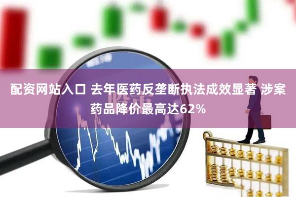 配资网站入口 去年医药反垄断执法成效显著 涉案药品降价最高达62%