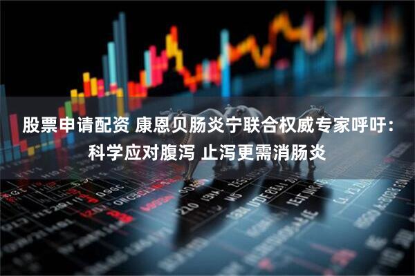 股票申请配资 康恩贝肠炎宁联合权威专家呼吁：科学应对腹泻 止泻更需消肠炎