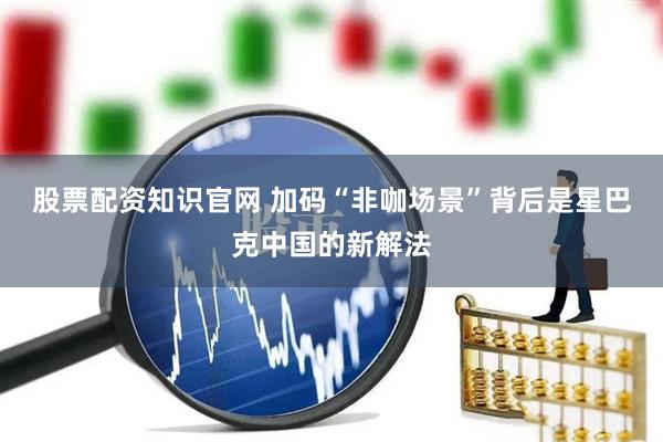 股票配资知识官网 加码“非咖场景”背后是星巴克中国的新解法