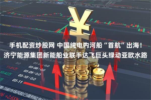 手机配资炒股网 中国纯电内河船“首航”出海！济宁能源集团新能船业联手达飞巨头绿动亚欧水路