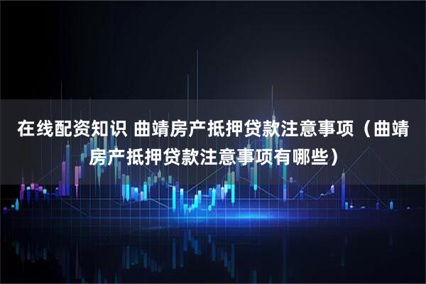 在线配资知识 曲靖房产抵押贷款注意事项（曲靖房产抵押贷款注意事项有哪些）
