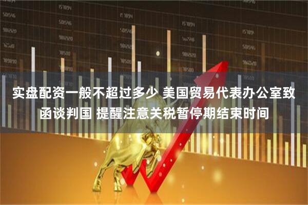 实盘配资一般不超过多少 美国贸易代表办公室致函谈判国 提醒注意关税暂停期结束时间