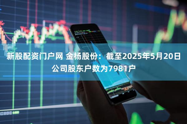 新股配资门户网 金杨股份：截至2025年5月20日公司股东户数为7981户