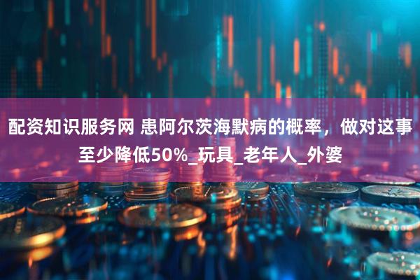配资知识服务网 患阿尔茨海默病的概率，做对这事至少降低50%_玩具_老年人_外婆