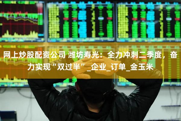 网上炒股配资公司 潍坊寿光：全力冲刺二季度，奋力实现“双过半”_企业_订单_金玉米