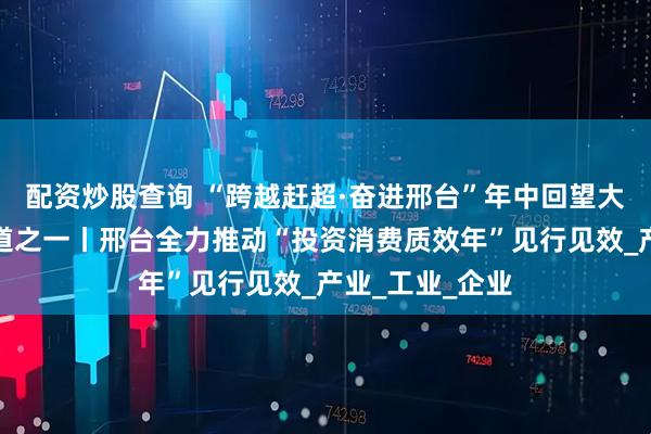 配资炒股查询 “跨越赶超·奋进邢台”年中回望大型融媒特别报道之一丨邢台全力推动“投资消费质效年”见行见效_产业_工业_企业