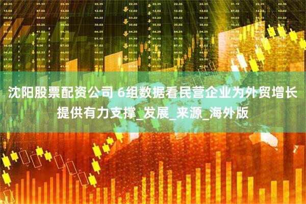 沈阳股票配资公司 6组数据看民营企业为外贸增长提供有力支撑_发展_来源_海外版