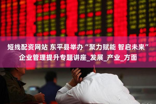 短线配资网站 东平县举办“聚力赋能 智启未来”企业管理提升专题讲座_发展_产业_方面