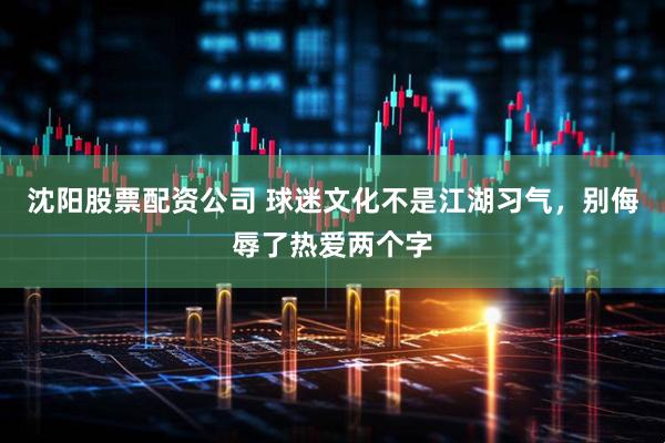 沈阳股票配资公司 球迷文化不是江湖习气，别侮辱了热爱两个字