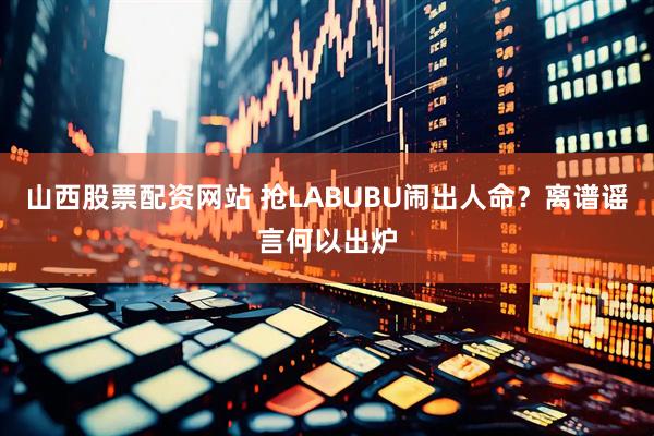 山西股票配资网站 抢LABUBU闹出人命？离谱谣言何以出炉