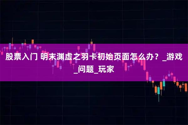 股票入门 明末渊虚之羽卡初始页面怎么办？_游戏_问题_玩家