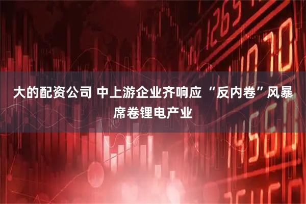 大的配资公司 中上游企业齐响应 “反内卷”风暴席卷锂电产业