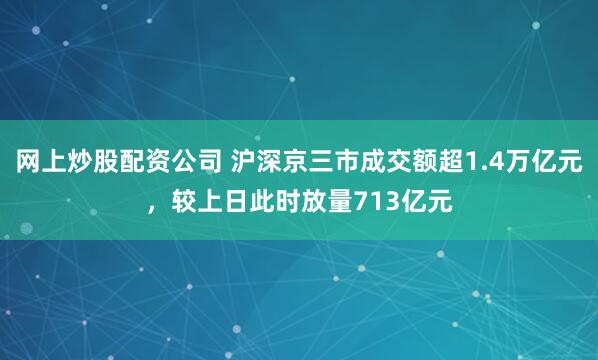 网上炒股配资公司 沪深京三市成交额超1.4万亿元，较上日此时放量713亿元