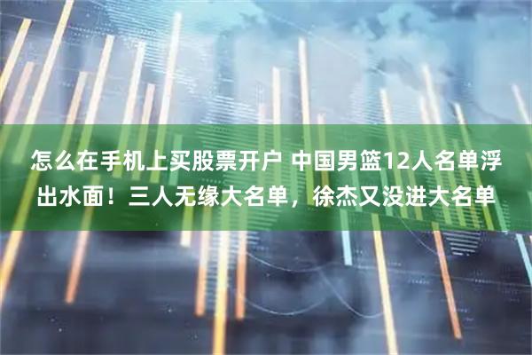 怎么在手机上买股票开户 中国男篮12人名单浮出水面！三人无缘大名单，徐杰又没进大名单