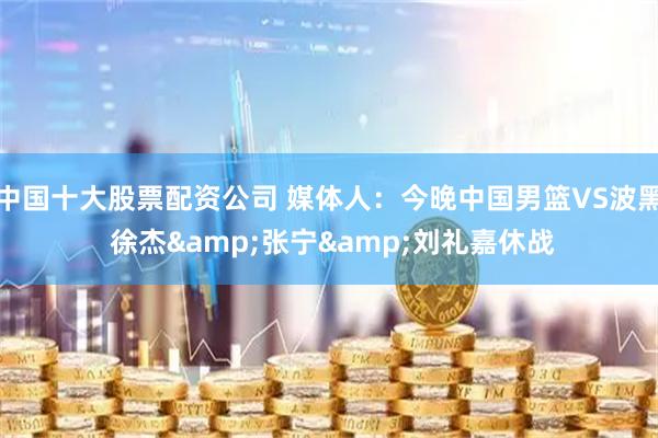中国十大股票配资公司 媒体人：今晚中国男篮VS波黑 徐杰&张宁&刘礼嘉休战