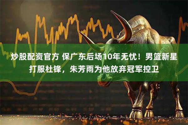 炒股配资官方 保广东后场10年无忧！男篮新星打服杜锋，朱芳雨为他放弃冠军控卫
