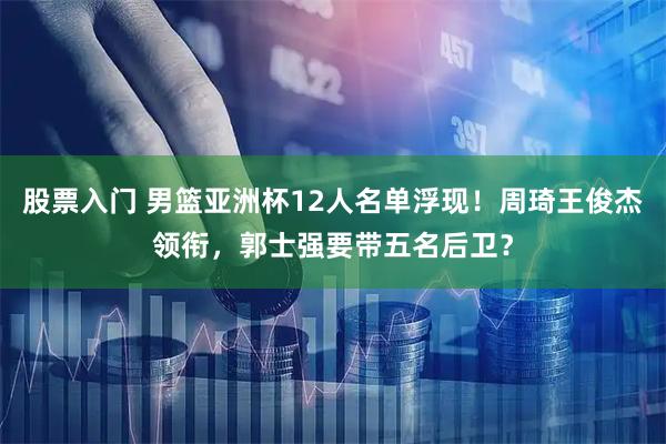 股票入门 男篮亚洲杯12人名单浮现！周琦王俊杰领衔，郭士强要带五名后卫？