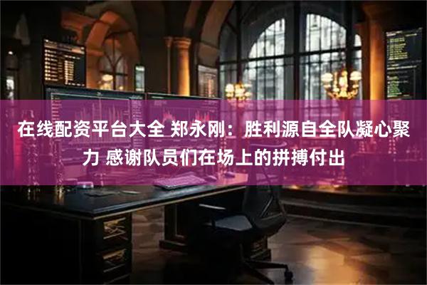 在线配资平台大全 郑永刚：胜利源自全队凝心聚力 感谢队员们在场上的拼搏付出