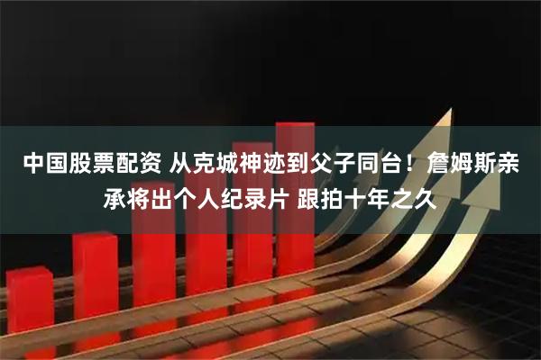 中国股票配资 从克城神迹到父子同台！詹姆斯亲承将出个人纪录片 跟拍十年之久