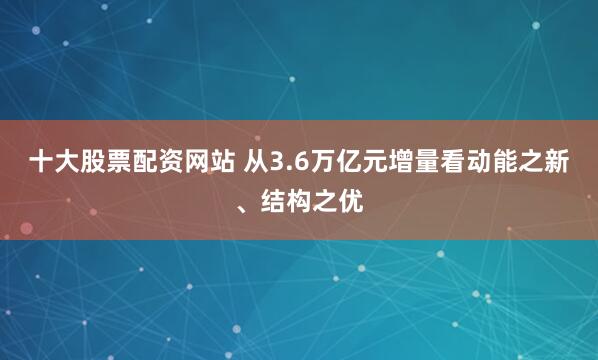 十大股票配资网站 从3.6万亿元增量看动能之新、结构之优