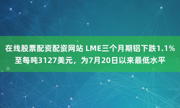 在线股票配资配资网站 LME三个月期铝下跌1.1%至每吨3127美元，为7月20日以来最低水平